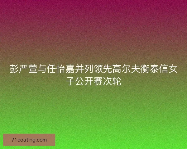 彭严萱与任怡嘉并列领先高尔夫衡泰信女子公开赛次轮