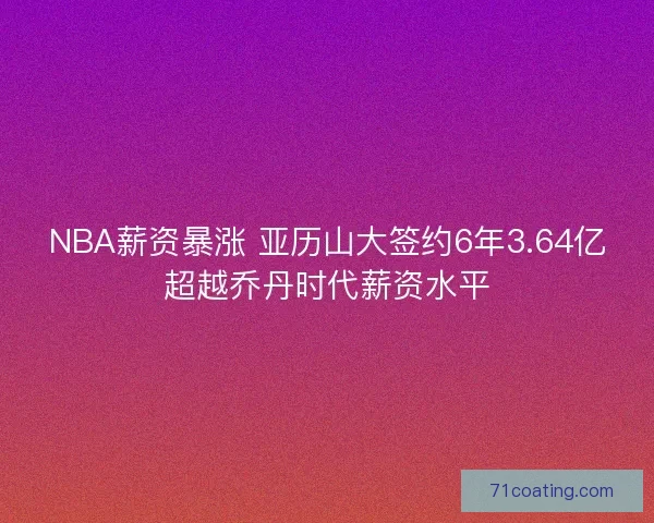 NBA薪资暴涨 亚历山大签约6年3.64亿超越乔丹时代薪资水平