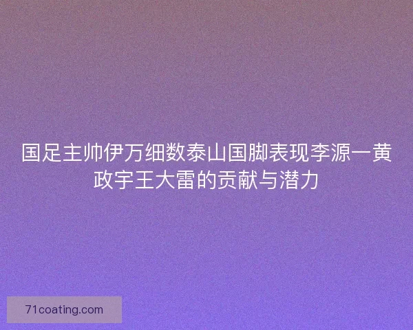国足主帅伊万细数泰山国脚表现李源一黄政宇王大雷的贡献与潜力