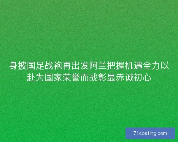 身披国足战袍再出发阿兰把握机遇全力以赴为国家荣誉而战彰显赤诚初心