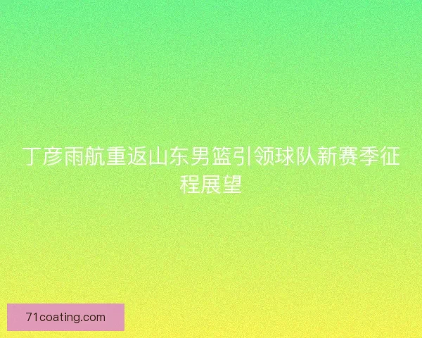 丁彦雨航重返山东男篮引领球队新赛季征程展望